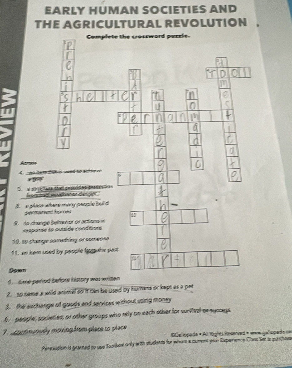 EARLY HUMAN SOCIETIES AND 
THE AGRICULTURAL REVOLUTION 
Complete the crossword puzzle. 
Across 
A. as hem thit 
a प०४ 
S a stracture d 
for had we 
3. a place wher 
parmanent h 
9 to change be 
response to o 
10, to change som 
11, an item used 
1. time period before history was 
2. to tame a wild animal so it can be used by humans or kept as a pet 
3. the exchange of goods and services without using money
6 people, societies; or other groups who rely on each other for survival or success 
T a continuously moving from place to place 
OGallopade • All Rights Reserved « www.galiopade.co 
Permission is granted to use Toolbox only with students for whom a curent year Experience Class Set is purchase