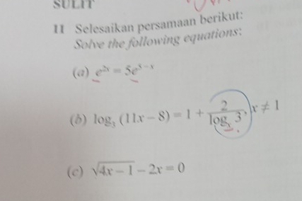 SULIT
11 Selesaikan persamaan berikut:
Solve the following equations:
(a) e^(2x)=5e^(3-x)
(8) log _3(11x-8)=1+frac 2log _33, x!= 1
(c) sqrt(4x-1)-2x=0