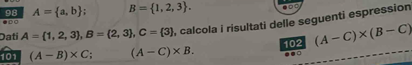 98 A= a,b; B= 1,2,3. 
Dati A= 1,2,3 , B= 2,3 , C= 3 , calcola i risultati delle seguenti espression 
101 (A-B)* C; (A-C)* B. 102 (A-C)* (B-C)