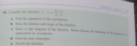 FUNCTIONS Chapte )) 95 
12 Consider the function f:xto  (4x+1)/2-x . 
a Find the equations of the asymptotes. 
b State the domain and range of the function. 
€ Draw a sign diagram of the function. Hence discuss the behaviour of the function as 
approaches its asymptotes. 
d Find the axes intercepts. 
e Sketch the function.