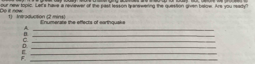 our new topic. Let's have a reviewer of the past lesson tyanswering the question given below. Are you ready? 
Do it now. 
1) Introduction (2 mins) 
Enumerate the effects of earthquake 
A._ 
B._ 
C._ 
D._ 
E._ 
F._