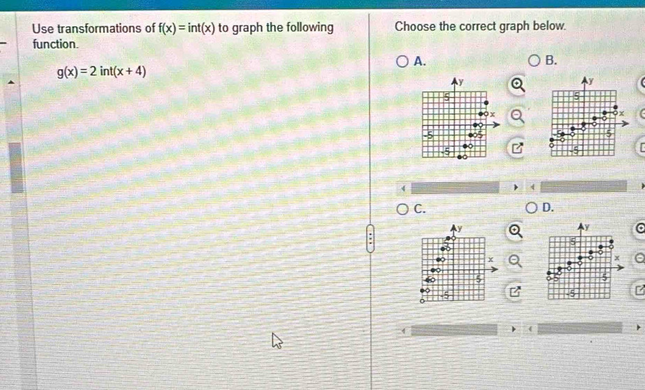 Use transformations of f(x)=int(x) to graph the following Choose the correct graph below.
function.
A.
B.
g(x)=2int(x+4)
y
y
5
5
X
x
-5
5
4
C.
D.
y
y
5
x
x a
a
5
(