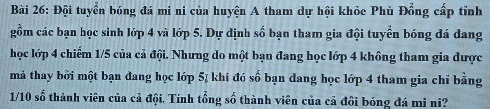 Đội tuyển bóng đá mi ni của huyện A tham dự hội khỏe Phù Đổng cấp tỉnh 
gồm các bạn học sinh lớp 4 và lớp 5. Dự định số bạn tham gia đội tuyển bóng đá đang 
học lớp 4 chiếm 1/5 của cả đội. Nhưng do một bạn đang học lớp 4 không tham gia được 
mà thay bởi một bạn đang học lớp 5ị khi đó số bạn đang học lớp 4 tham gia chỉ bằng
1/10 số thành viên của cả đội. Tính tổng số thành viên của cả đôi bóng đá mi ni?