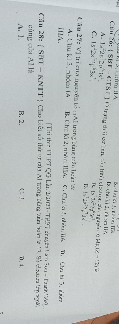 kí 3, nhóm IIA
B. chu kì 3, nhóm IIB.
D. chu kì 2, nhóm IIA
Câu 26:  SBT -C CTST  Ở trạng thái cơ bản, cấu hình electron của nguyên tử Mg(Z=12) là
A. 1s^22s^22p^63s^1.
B. 1s^22s^22p^63s^2.
C. 1s^22s^32p^63s^2. D. 1s^22s^22p^73s^1.. 
Câu 27: Vị trí của nguyên tố 13Al trong bảng tuần hoàn là:
A. Chu kì 3, nhóm IA B. Chu kì 2, nhóm IIIA. C. Chu kì 3, nhóm IIA D. Chu kì 3, nhóm
IIIA.
[Thi thử THPT QG Lần 2/2023- THPT chuyên Lam Sơn - Thanh Hóa]
Câu 28:  SBT-KNTT Cho biết số thứ tự của Al trong bảng tuần hoàn là 13. Số electron lớp ngoài
cùng của Al là
A. 1. B. 2. C. 3. D. 4.