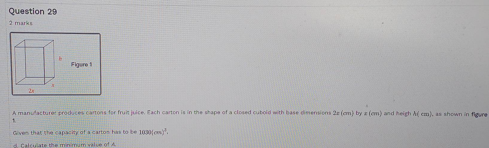 Figure 1 
A manufacturer produces cartons for fruit juice. Each carton is in the shape of a closed cuboid with base dimensions 2x (cm) by x (cm) and heigh h( cm), as shown in figure 
1. 
Given that the capacity of a carton has to be 1030(cm)^3, 
d. Calculate the minimum value of A.