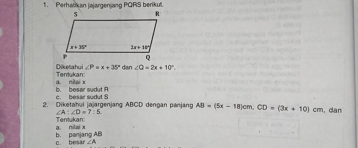 Perhatikan jajargenjang PQRS berikut.
Diketahui ∠ P=x+35° dan∠ Q=2x+10°.
Tentukan:
a. nilai x
b. besar sudut R
c. besar sudut S
2. Diketahui jajargenjang ABCD dengan panjang AB=(5x-18)cm,CD=(3x+10)cm ,dan
∠ A:∠ D=7:5.
Tentukan:
a. nilai x
b. panjang AB
c. besar ∠ A