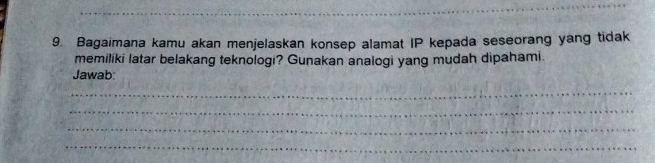 Bagaimana kamu akan menjelaskan konsep alamat IP kepada seseorang yang tidak 
memiliki latar belakang teknologi? Gunakan analogi yang mudah dipahami. 
Jawab 
_ 
_ 
_ 
_