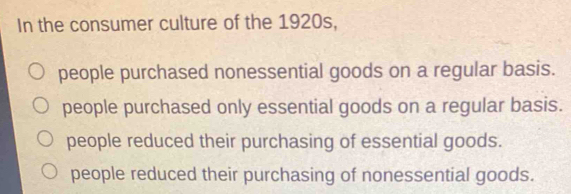 In the consumer culture of the 1920s,
people purchased nonessential goods on a regular basis.
people purchased only essential goods on a regular basis.
people reduced their purchasing of essential goods.
people reduced their purchasing of nonessential goods.