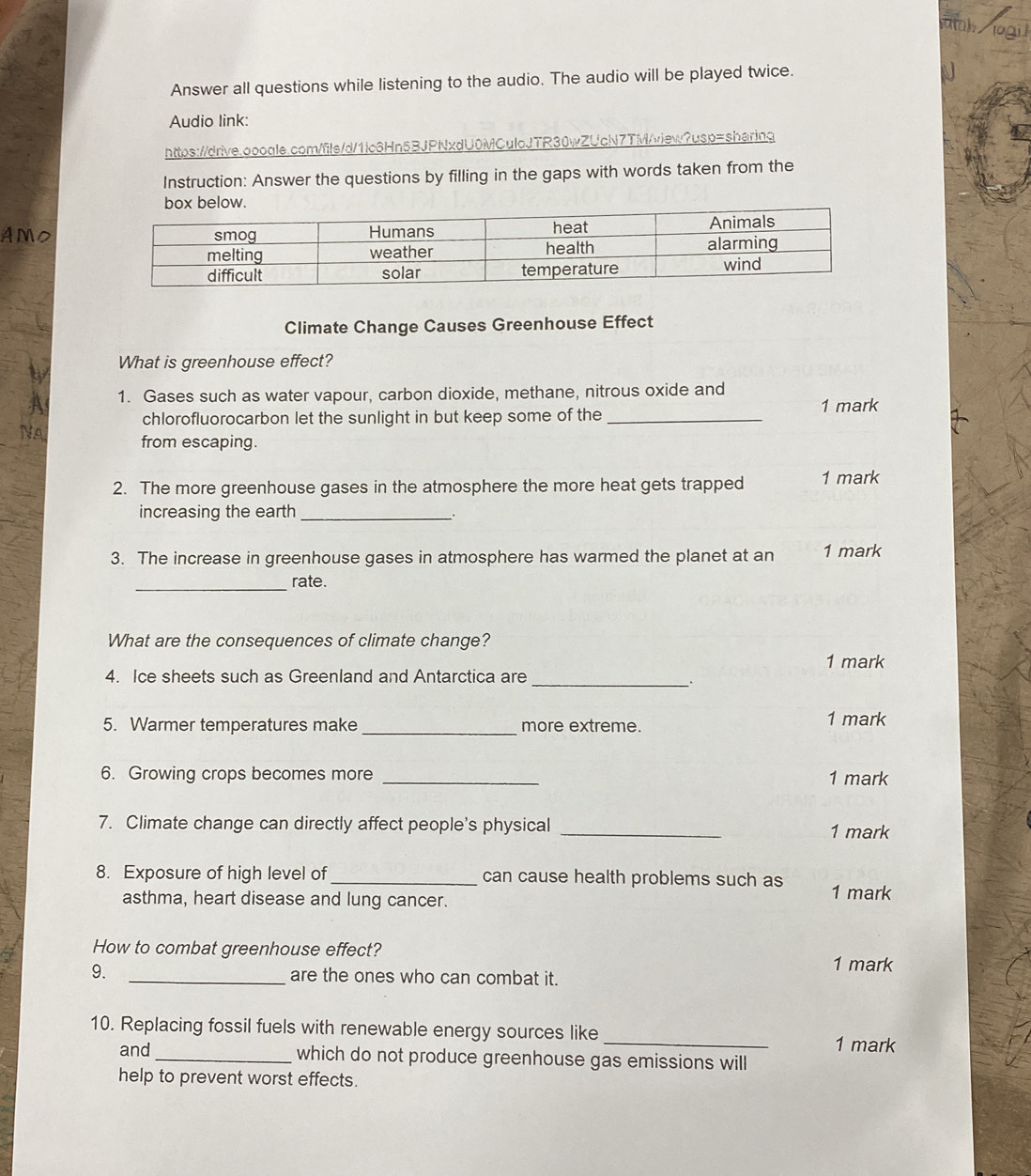 uh logil 
Answer all questions while listening to the audio. The audio will be played twice. 
Audio link: 
https://drive.aooale.com/file/d/1lc6Hn5BJPNxdU0MCulcJTR30wZUcN7TM/view?usp=sharing 
Instruction: Answer the questions by filling in the gaps with words taken from the 
AMO 
Climate Change Causes Greenhouse Effect 
What is greenhouse effect? 
1. Gases such as water vapour, carbon dioxide, methane, nitrous oxide and 
1 mark 
chlorofluorocarbon let the sunlight in but keep some of the_ 
from escaping. 
2. The more greenhouse gases in the atmosphere the more heat gets trapped 1 mark 
increasing the earth_ 
. 
3. The increase in greenhouse gases in atmosphere has warmed the planet at an 1 mark 
_rate. 
What are the consequences of climate change? 
1 mark 
4. Ice sheets such as Greenland and Antarctica are 
_. 
_ 
5. Warmer temperatures make more extreme. 1 mark 
6. Growing crops becomes more _1 mark 
7. Climate change can directly affect people's physical _1 mark 
8. Exposure of high level of _can cause health problems such as 1 mark 
asthma, heart disease and lung cancer. 
How to combat greenhouse effect? 
1 mark 
9. _are the ones who can combat it. 
10. Replacing fossil fuels with renewable energy sources like _1 mark 
and_ which do not produce greenhouse gas emissions will 
help to prevent worst effects.