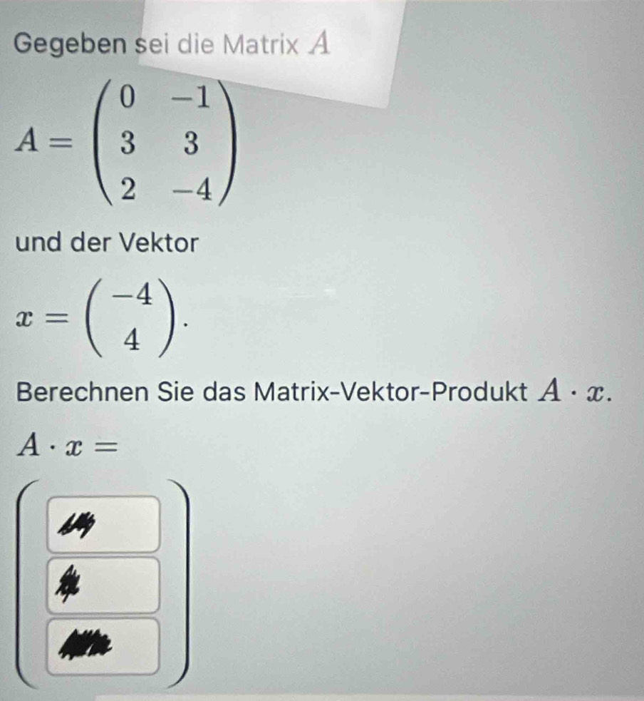 Gegeben sei die Matrix A
A=beginpmatrix 0&-1 3&3 2&-4endpmatrix
und der Vektor
x=beginpmatrix -4 4endpmatrix. 
Berechnen Sie das Matrix-Vektor-Produkt A· x.
A· x=