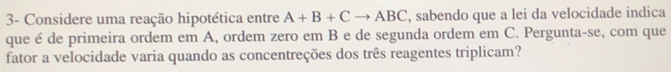 3- Considere uma reação hipotética entre A+B+Cto ABC , sabendo que a lei da velocidade indica 
que é de primeira ordem em A, ordem zero em B e de segunda ordem em C. Pergunta-se, com que 
fator a velocidade varia quando as concentreções dos três reagentes triplicam?