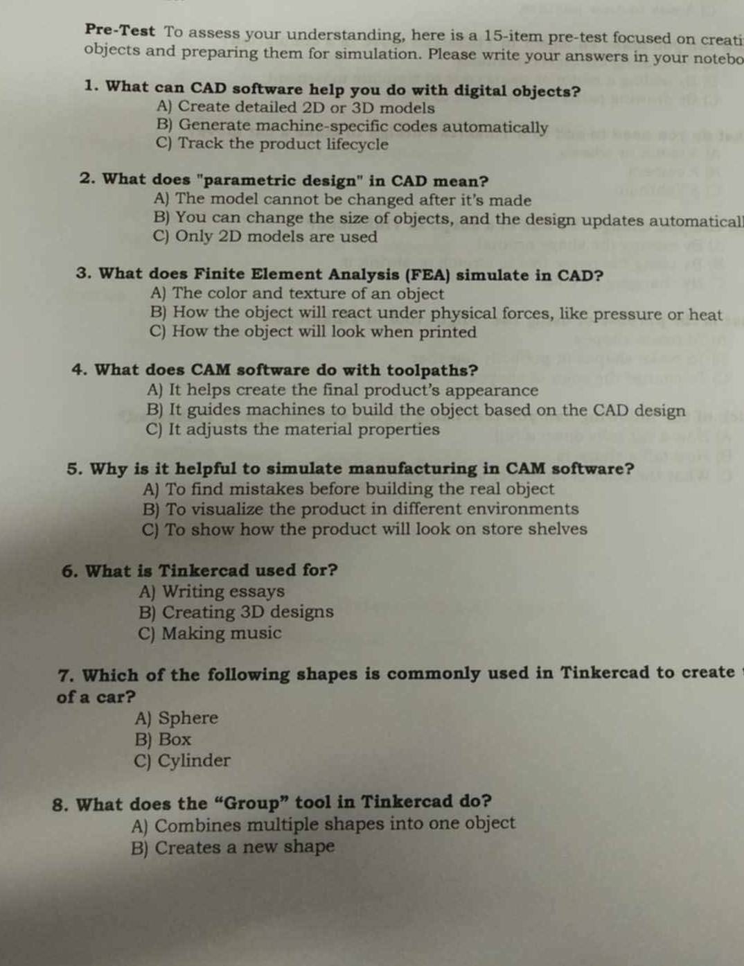 Pre-Test To assess your understanding, here is a 15 -item pre-test focused on creati
objects and preparing them for simulation. Please write your answers in your notebo
1. What can CAD software help you do with digital objects?
A) Create detailed 2D or 3D models
B) Generate machine-specific codes automatically
C) Track the product lifecycle
2. What does "parametric design" in CAD mean?
A) The model cannot be changed after it’s made
B) You can change the size of objects, and the design updates automatical
C) Only 2D models are used
3. What does Finite Element Analysis (FEA) simulate in CAD?
A) The color and texture of an object
B) How the object will react under physical forces, like pressure or heat
C) How the object will look when printed
4. What does CAM software do with toolpaths?
A) It helps create the final product’s appearance
B) It guides machines to build the object based on the CAD design
C) It adjusts the material properties
5. Why is it helpful to simulate manufacturing in CAM software?
A) To find mistakes before building the real object
B) To visualize the product in different environments
C) To show how the product will look on store shelves
6. What is Tinkercad used for?
A) Writing essays
B) Creating 3D designs
C) Making music
7. Which of the following shapes is commonly used in Tinkercad to create t
of a car?
A) Sphere
B) Box
C) Cylinder
8. What does the “Group” tool in Tinkercad do?
A) Combines multiple shapes into one object
B) Creates a new shape