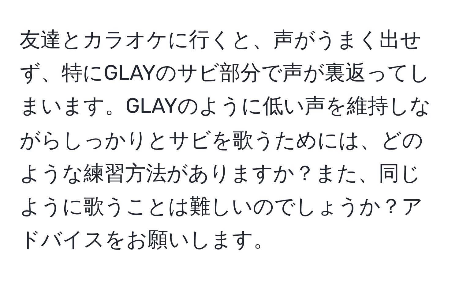 友達とカラオケに行くと、声がうまく出せず、特にGLAYのサビ部分で声が裏返ってしまいます。GLAYのように低い声を維持しながらしっかりとサビを歌うためには、どのような練習方法がありますか？また、同じように歌うことは難しいのでしょうか？アドバイスをお願いします。