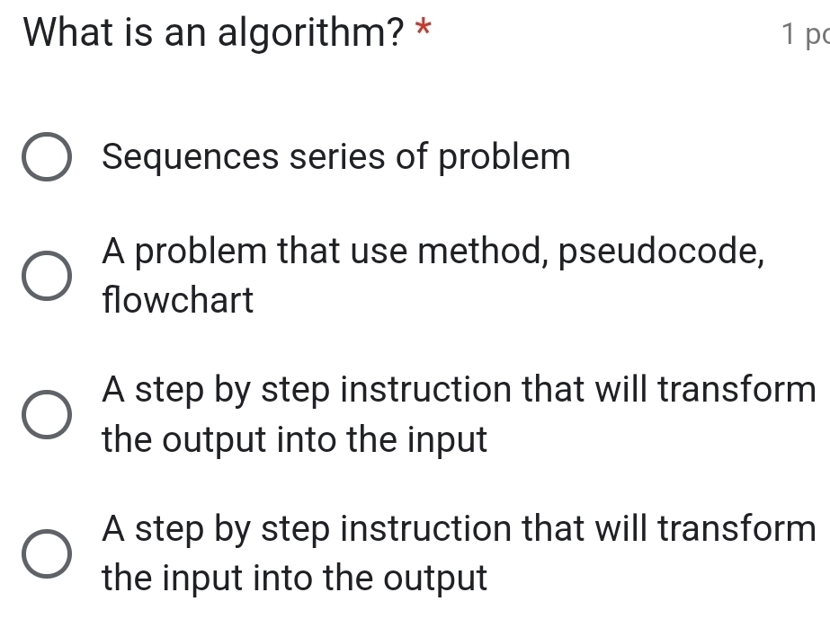 What is an algorithm? * 1 p
Sequences series of problem
A problem that use method, pseudocode,
flowchart
A step by step instruction that will transform
the output into the input
A step by step instruction that will transform
the input into the output