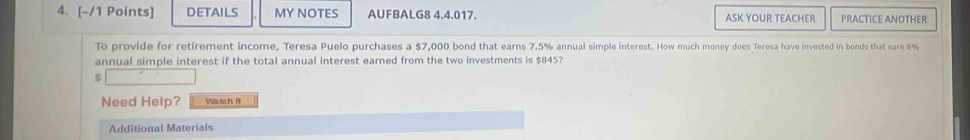 DETAILS MY NOTES AUFBALG8 4.4.017 ASK YOUR TEACHER PRACTICE ANOTHER 
To provide for retirement income, Teresa Puelo purchases a $7,000 bond that earns 7.5% annual simple interest. How much money does Teresa have invested in bonds that earn 8%
annual simple interest if the total annual interest earned from the two investments is $845?
$
Need Help? Wa tch it 
Additional Materials