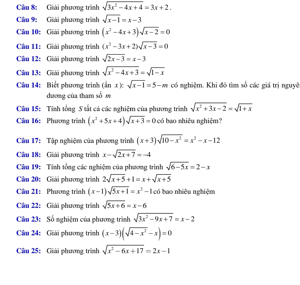 Giải phương trình sqrt(3x^2-4x+4)=3x+2.
Câu 9: Giải phương trình sqrt(x-1)=x-3
Câu 10: Giải phương trình (x^2-4x+3)sqrt(x-2)=0
Câu 11: Giải phương trình (x^2-3x+2)sqrt(x-3)=0
Câu 12: Giải phương trình sqrt(2x-3)=x-3
Câu 13: Giải phương trình sqrt(x^2-4x+3)=sqrt(1-x)
Câu 14: Biết phương trình (dot anx):sqrt(x-1)=5-m có nghiệm. Khi đó tìm số các giá trị nguyê
dương của tham số m
Câu 15: Tính tổng S tất cả các nghiệm của phương trình sqrt(x^2+3x-2)=sqrt(1+x)
Câu 16: Phương trình (x^2+5x+4)sqrt(x+3)=0 có bao nhiêu nghiệm?
Câu 17: Tập nghiệm của phương trình (x+3)sqrt(10-x^2)=x^2-x-12
Câu 18: Giải phương trình x-sqrt(2x+7)=-4
Câu 19: Tính tổng các nghiệm của phương trình sqrt(6-5x)=2-x
Câu 20: Giải phương trình 2sqrt(x+5)+1=x+sqrt(x+5)
Câu 21: Phương trình (x-1)sqrt(5x+1)=x^2-1 có bao nhiêu nghiệm
Câu 22: Giải phương trình sqrt(5x+6)=x-6
Câu 23: Số nghiệm của phương trình sqrt(3x^2-9x+7)=x-2
Câu 24: Giải phương trình (x-3)(sqrt(4-x^2)-x)=0
Câu 25: Giải phương trình sqrt(x^2-6x+17)=2x-1