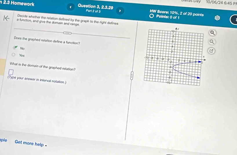 Dálíáš Day 10/06/24 6:45P 
n 2.3 Homework Question 3, 2.3.29 HW Score: 10%, 2 of 20 points
Part 2 of 3 ,
Points: 0 of 1
Decide whether the relation defined by the graph to the right defines 
a function, and give the domain and range.
Does the graphed relation define a function?
No
Yes 
What is the domain of the graphed relation?
(Type your answer in interval notation.)
ple Get more help ^