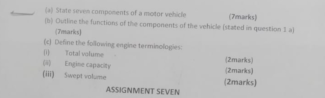 State seven components of a motor vehicle (7marks) 
(b) Outline the functions of the components of the vehicle (stated in question 1 a) 
(7marks) 
(c) Define the following engine terminologies: 
(i) Total volume (2marks) 
(ii) Engine capacity (2marks) 
(iii) Swept volume (2marks) 
ASSIGNMENT SEVEN