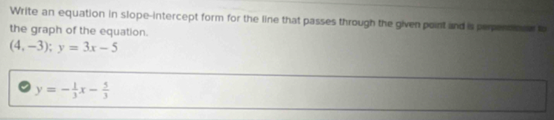 Write an equation in slope-intercept form for the line that passes through the given point and is perpencionen to
the graph of the equation.
(4,-3); y=3x-5
y=- 1/3 x- 5/3 