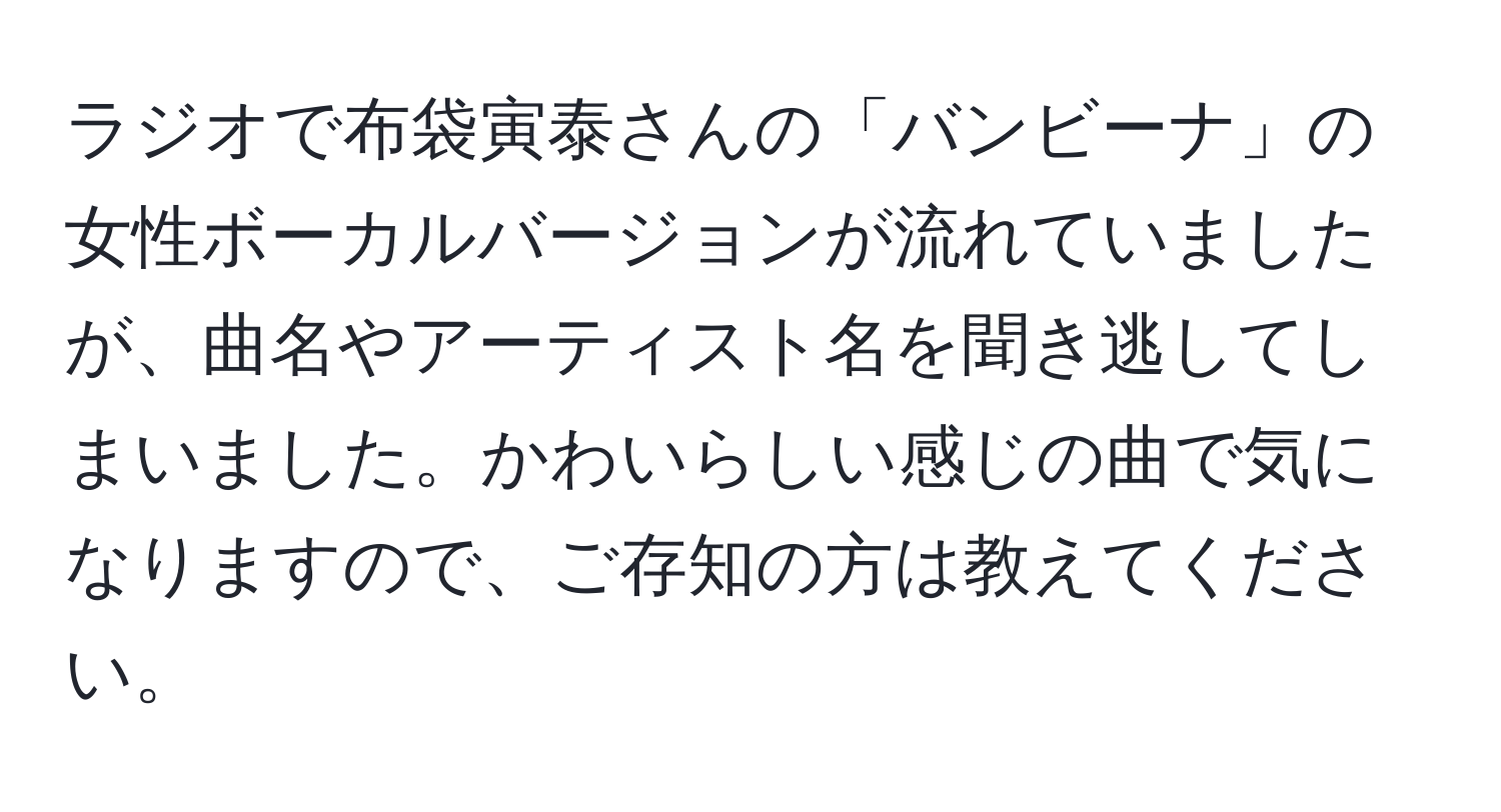 ラジオで布袋寅泰さんの「バンビーナ」の女性ボーカルバージョンが流れていましたが、曲名やアーティスト名を聞き逃してしまいました。かわいらしい感じの曲で気になりますので、ご存知の方は教えてください。