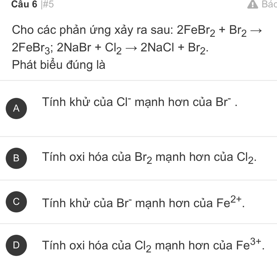 #5 A Bác
Cho các phản ứng xảy ra sau: 2FeBr_2+Br_2
2FeBr_3;2NaBr+Cl_2to 2NaCl+Br_2. 
Phát biểu đúng là
A Tính khử của Clũ mạnh hơn của Br.
B Tính oxi hóa của Br_2 mạnh hơn của Cl_2.
Tính khử của Brĩ mạnh hơn của Fe^(2+).
Tính oxi hóa của Cl_2 mạnh hơn của Fe^(3+).