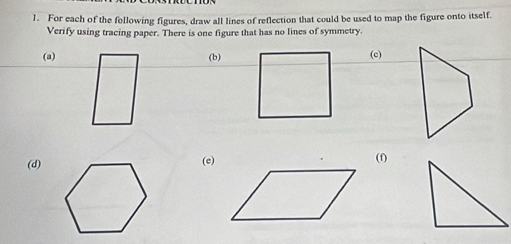 For each of the following figures, draw all lines of reflection that could be used to map the figure onto itself. 
Verify using tracing paper. There is one figure that has no lines of symmetry. 
(a) (b)(c) 
(d)(e)(f)