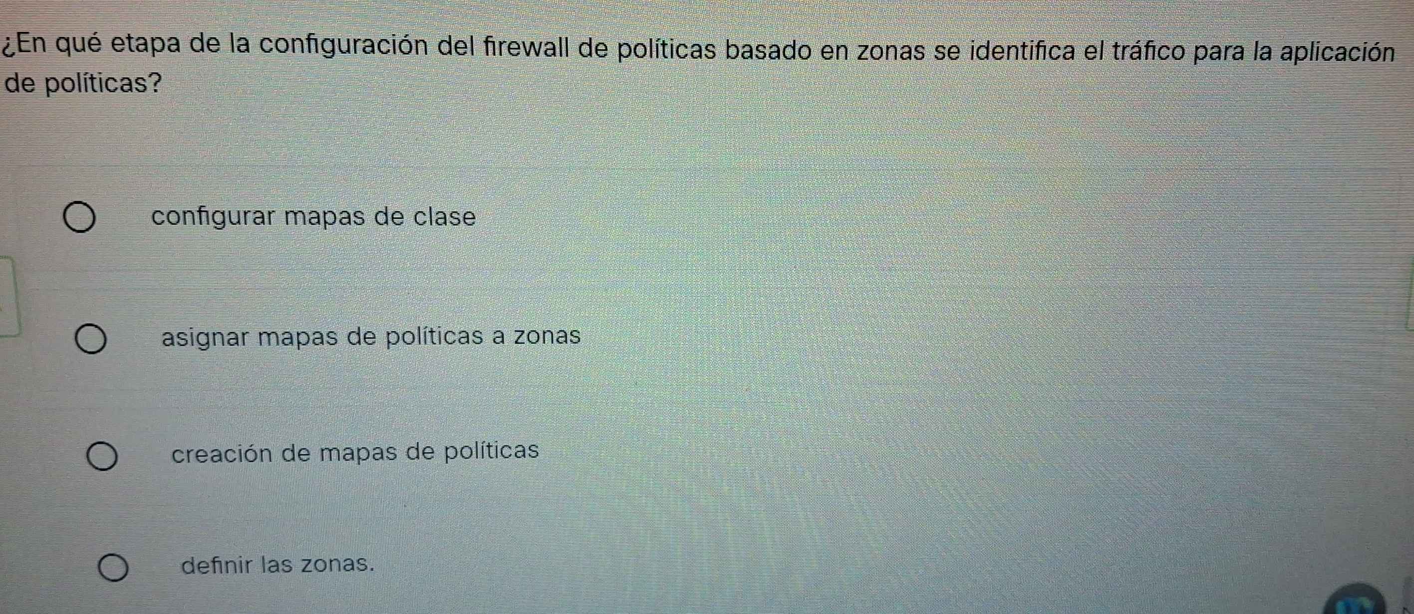 ¿En qué etapa de la configuración del firewall de políticas basado en zonas se identifica el tráfico para la aplicación
de políticas?
configurar mapas de clase
asignar mapas de políticas a zonas
creación de mapas de políticas
definir las zonas.