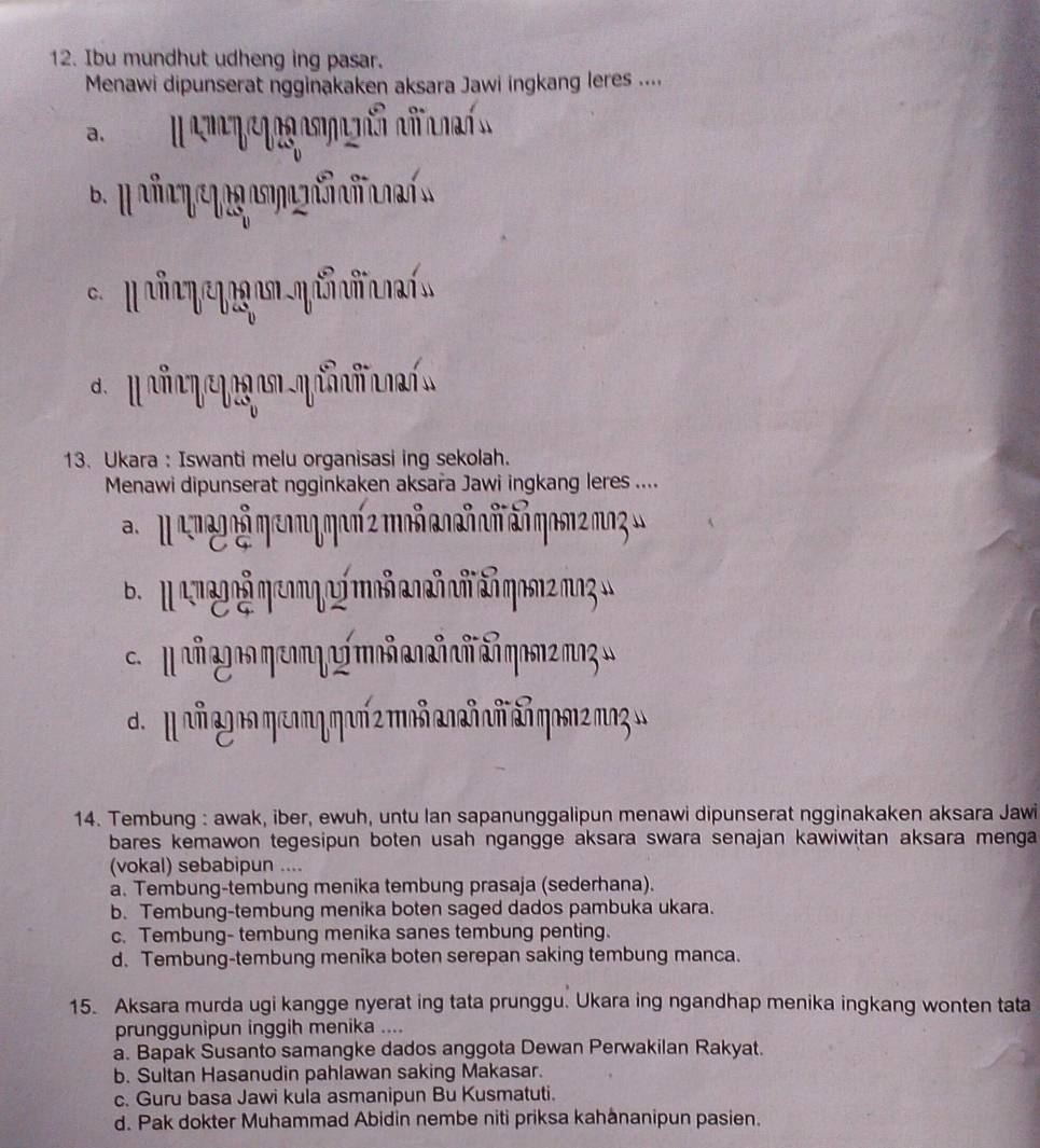 Ibu mundhut udheng ing pasar.
Menawi dipunserat ngginakaken aksara Jawi ingkang leres ....
a.
6.H 
d. I ñy a Mñía
13. Ukara : Iswanti melu organisasi ing sekolah.
Menawi dipunserat ngginkaken aksara Jawi ingkang leres ....
aM eneooãηeoη qor 2 moñ e añoñ añgos2mo »
d. M añg ns ηeom ηηar 2 moñañ añ añqam2ma3w
14. Tembung : awak, iber, ewuh, untu lan sapanunggalipun menawi dipunserat ngginakaken aksara Jawi
bares kemawon tegesipun boten usah ngangge aksara swara senajan kawiwitan aksara menga
(vokal) sebabipun ....
a. Tembung-tembung menika tembung prasaja (sederhana).
b. Tembung-tembung menika boten saged dados pambuka ukara.
c. Tembung- tembung menika sanes tembung penting.
d. Tembung-tembung menika boten serepan saking tembung manca.
15. Aksara murda ugi kangge nyerat ing tata prunggu. Ukara ing ngandhap menika ingkang wonten tata
prunggunipun inggih menika ....
a. Bapak Susanto samangke dados anggota Dewan Perwakilan Rakyat.
b. Sultan Hasanudin pahlawan saking Makasar.
c. Guru basa Jawi kula asmanipun Bu Kusmatuti.
d. Pak dokter Muhammad Abidin nembe niti priksa kahånanipun pasien.