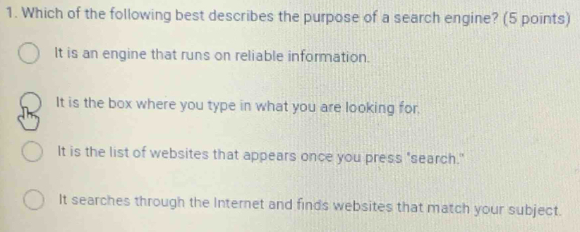 Which of the following best describes the purpose of a search engine? (5 points)
It is an engine that runs on reliable information.
It is the box where you type in what you are looking for.
It is the list of websites that appears once you press "search.
It searches through the Internet and finds websites that match your subject.