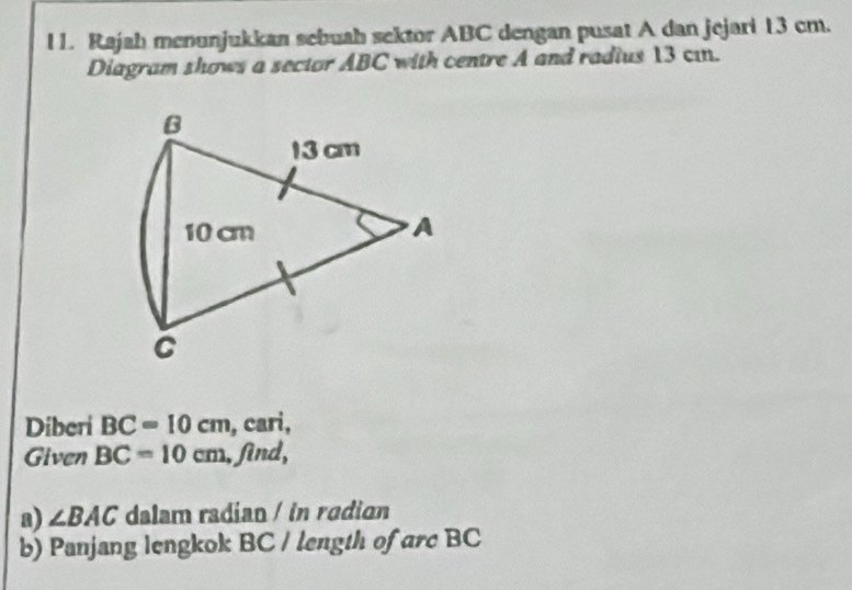 Rajah menunjukkan sebuah sektor ABC dengan pusat A dan jejari 13 cm. 
Diagram shows a sector ABC with centre A and radius 13 cın.
B
13 cm
10 cm
A 
C 
Diberi BC=10cm , cari, 
Given BC=10cm , find, 
a) ∠ BAC dalam radian / in radian 
b) Panjang lengkok BC / length of arc BC