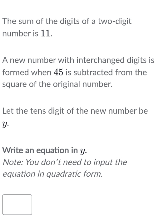 The sum of the digits of a two-digit 
number is 11. 
A new number with interchanged digits is 
formed when 45 is subtracted from the 
square of the original number. 
Let the tens digit of the new number be
Y. 
Write an equation in y. 
Note: You don’t need to input the 
equation in quadratic form.