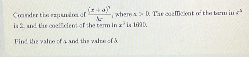 Consider the expansion of frac (x+a)^7bx , where a>0. The coefficient of the term in x^5
is 2, and the coefficient of the term in x^3 is 1690. 
Find the value of a and the value of b.