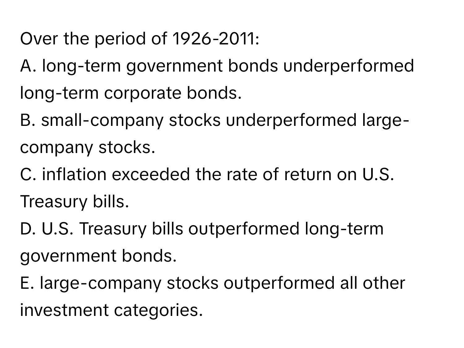 Over the period of 1926-2011:
A. long-term government bonds underperformed long-term corporate bonds.
B. small-company stocks underperformed large-company stocks.
C. inflation exceeded the rate of return on U.S. Treasury bills.
D. U.S. Treasury bills outperformed long-term government bonds.
E. large-company stocks outperformed all other investment categories.