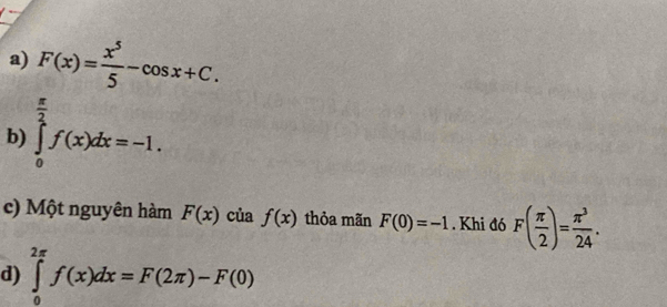 F(x)= x^5/5 -cos x+C. 
b) ∈tlimits _0^((frac π)2)f(x)dx=-1. 
c) Một nguyên hàm F(x) của f(x) thỏa mãn F(0)=-1. Khi đó F( π /2 )= π^3/24 . 
d) ∈tlimits _0^(2π)f(x)dx=F(2π )-F(0)