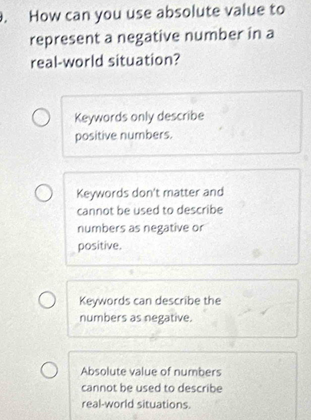 How can you use absolute value to
represent a negative number in a
real-world situation?
Keywords only describe
positive numbers.
Keywords don't matter and
cannot be used to describe
numbers as negative or
positive.
Keywords can describe the
numbers as negative.
Absolute value of numbers
cannot be used to describe
real-world situations.