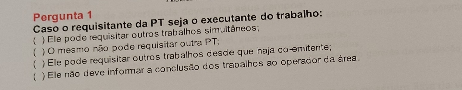 Pergunta 1
Caso o requisitante da PT seja o executante do trabalho:
( ) Ele pode requisitar outros trabalhos simultâneos;
( ) O mesmo não pode requisitar outra PT;
( ) Ele pode requisitar outros trabalhos desde que haja co-emitente;
( ) Ele não deve informar a conclusão dos trabalhos ao operador da área.