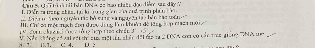 Quả trình tái bản DNA có bao nhiêu đặc điểm sau đây:?
I. Diễn ra trong nhân, tại kì trung gian của quá trình phân bào.
II. Diễn ra theo nguyên tắc bổ sung và nguyên tắc bán bảo toàn
III. Chỉ có một mạch đơn được dùng làm khuôn để tổng hợp mạch mới
IV. đoạn okazaki được tổng hợp theo chiều 3^,to 5^,
V. Nếu không có sai sót thì qua một lần nhân đôi tạo ra 2 DNA con có cấu trúc giống DNA mẹ
A. 2. B. 3. C. 4. D. 5