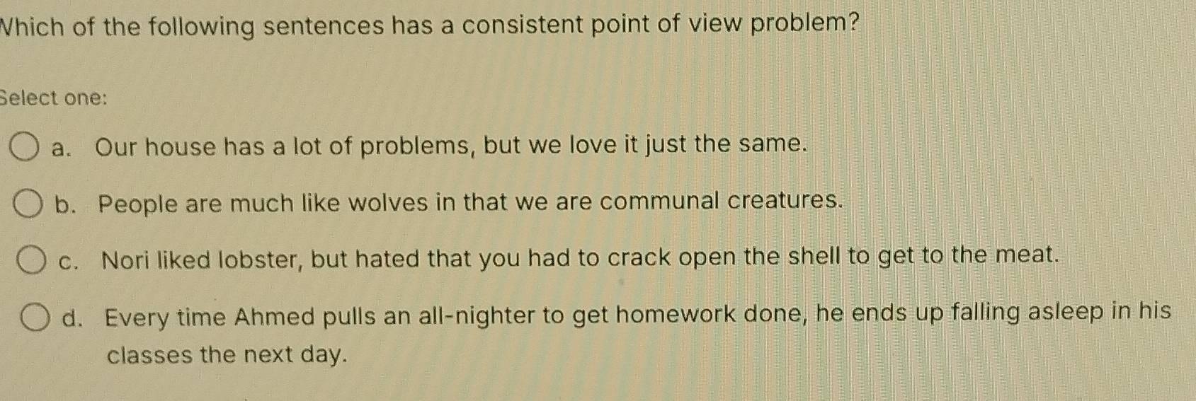 Which of the following sentences has a consistent point of view problem?
Select one:
a. Our house has a lot of problems, but we love it just the same.
b. People are much like wolves in that we are communal creatures.
c. Nori liked lobster, but hated that you had to crack open the shell to get to the meat.
d. Every time Ahmed pulls an all-nighter to get homework done, he ends up falling asleep in his
classes the next day.