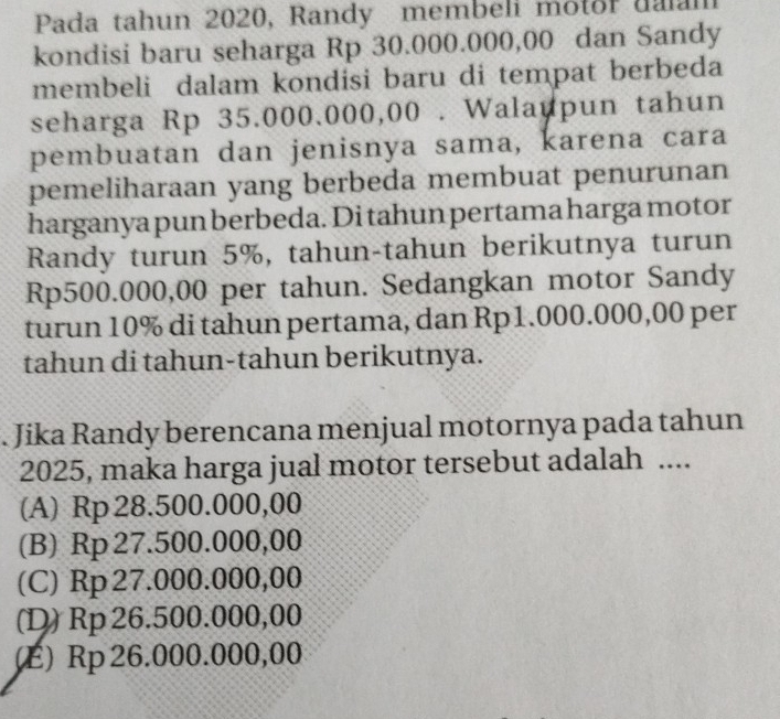 Pada tahun 2020, Randy membeli motor uaan
kondisi baru seharga Rp 30.000.000,00 dan Sandy
membeli dalam kondisi baru di tempat berbeda
seharga Rp 35.000.000,00. Walaupun tahun
pembuatan dan jenisnya sama, karena cara
pemeliharaan yang berbeda membuat penurunan
harganya pun berbeda. Di tahun pertama harga motor
Randy turun 5%, tahun-tahun berikutnya turun
Rp500.000,00 per tahun. Sedangkan motor Sandy
turun 10% di tahun pertama, dan Rp1.000.000,00 per
tahun di tahun-tahun berikutnya.
. Jika Randy berencana menjual motornya pada tahun
2025, maka harga jual motor tersebut adalah ....
(A) Rp 28.500.000,00
(B) Rp 27.500.000,00
(C) Rp 27.000.000,00
(D) Rp 26.500.000,00
(E) Rp 26.000.000,00