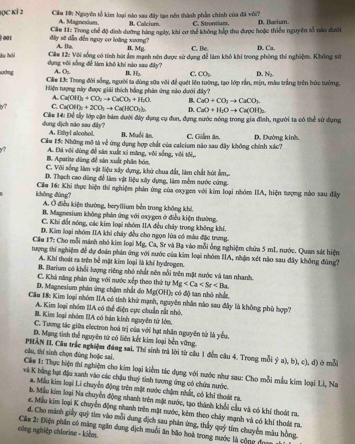 lọc kì 2 Câu 10: Nguyên tố kim loại nào sau đây tạo nên thành phần chính của đá vôi?
A. Magnesium. B. Calcium. C. Strontium. D. Barium.
Câu 11: Trong chế độ dinh dưỡng hàng ngày, khi cơ thể không hấp thu được hoặc thiếu nguyên tố nào dưới
è 001 đây sẽ dẫn đến nguy cơ loãng xương?
A. Ba. B. Mg. C. Be. D. Ca.
âu hỏi  Câu 12: Vôi sống có tính hút ẩm mạnh nên được sử dụng để làm khô khí trong phòng thí nghiệm. Không sử
dụng vôi sống để làm khô khí nào sau đây?
A. O_2.
lướng B. H_2. C. CO₂. D. N_2.
Câu 13: Trong đời sống, người ta dùng sữa vôi để quét lên tường, tạo lớp rắn, mịn, màu trắng trên bức tường.
Hiện tượng này được giải thích bằng phản ứng nào dưới đây?
A. Ca(OH)_2+CO_2to CaCO_3+H_2O.
B. CaO+CO_2to CaCO_3.
y?
C. Ca(OH)_2+2CO_2to Ca(HCO_3)_2.
D. CaO+H_2Oto Ca(OH)_2.
Câu 14: Để tầy lớp cặn bám dưới đáy dụng cụ đun, đựng nước nóng trong gia đình, người ta có thể sử dụng
dung dịch nào sau đây?
A. Ethyl alcohol. B. Muối ăn. C. Giấm ăn. D. Đường kính.
Câu 15: Những mô tả về ứng dụng hợp chất của calcium nào sau đây không chính xác?
y?
A. Đá vôi dùng để sản xuất xi măng, vôi sống, vôi tôi,.
B. Apatite dùng đề sản xuất phân bón.
C. Vôi sống làm vật liệu xây dựng, khử chua đất, làm chất hút ẩm,.
D. Thạch cao dùng để làm vật liệu xây dựng, làm mềm nước cứng.
Câu 16: Khi thực hiện thí nghiệm phản ứng của oxygen với kim loại nhóm IIA, hiện tượng nào sau đây
n không đúng?
A. Ở điều kiện thường, beryllium bền trong không khí.
B. Magnesium không phản ứng với oxygen ở điều kiện thường.
C. Khi đốt nóng, các kim loại nhóm IIA đều cháy trong không khí.
D. Kim loại nhóm IIA khi cháy đều cho ngọn lửa có màu đặc trưng.
Câu 17: Cho mỗi mảnh nhỏ kim loại Mg, Ca, Sr và Bạ vào mỗi ống nghiệm chứa 5 mL nước. Quan sát hiện
tượng thí nghiệm để dự đoán phản ứng với nước của kim loại nhóm IIA, nhận xét nào sau đây không đúng?
A. Khí thoát ra trên bề mặt kim loại là khí hydrogen.
B. Barium có khối lượng riêng nhỏ nhất nên nổi trên mặt nước và tan nhanh.
C. Khả năng phản ứng với nước xếp theo thứ tự Mg
D. Magnesium phản ứng chậm nhất do Mg(OH)_2 có độ tan nhỏ nhất.
Câu 18: Kim loại nhóm IIA có tính khử mạnh, nguyên nhân nào sau đây là không phù hợp?
A. Kim loại nhóm IIA có thế điện cực chuẩn rất nhỏ.
B. Kim loại nhóm IIA có bán kính nguyên tử lớn.
C. Tương tác giữa electron hoá trị của với hạt nhân nguyên tử là yếu.
D. Mạng tinh thể nguyên tử có liên kết kim loại bền vững.
PHÀN II. Câu trắc nghiệm đúng sai. Thí sinh trả lời từ câu 1 đến câu 4. Trong mỗi ý a), b), c), d) ở mỗi
câu, thí sinh chọn đúng hoặc sai.
Câu 1: Thực hiện thí nghiệm cho kim loại kiềm tác dụng với nước như sau: Cho mỗi mầu kim loại Li, Na
và K bằng hạt đậu xanh vào các chậu thuỷ tinh tương ứng có chứa nước.
a. Mẫu kim loại Li chuyển động trên mặt nước chậm nhất, có khí thoát ra.
b. Mẫu kim loại Na chuyển động nhanh trên mặt nước, tạo thành khối cầu và có khí thoát ra.
c. Mẫu kim loại K chuyền động nhanh trên mặt nước, kèm theo cháy mạnh và có khí thoát ra.
d. Cho mảnh giấy quỳ tím vào mỗi dung dịch sau phản ứng, thấy quỳ tím chuyển màu hồng.
Câu 2: Điện phân có màng ngăn dụng dịch muối ăn bão hoà trong nước là công đoạn nh
công nghiệp chlorine - kiềm.