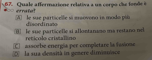 Quale affermazione relativa a un corpo che fonde è
errata?
A le sue particelle si muovono in modo più
disordinato
B] le sue particelle si allontanano ma restano nel
reticolo cristallino
C assorbe energia per completare la fusione
D la sua densità in genere diminuisce