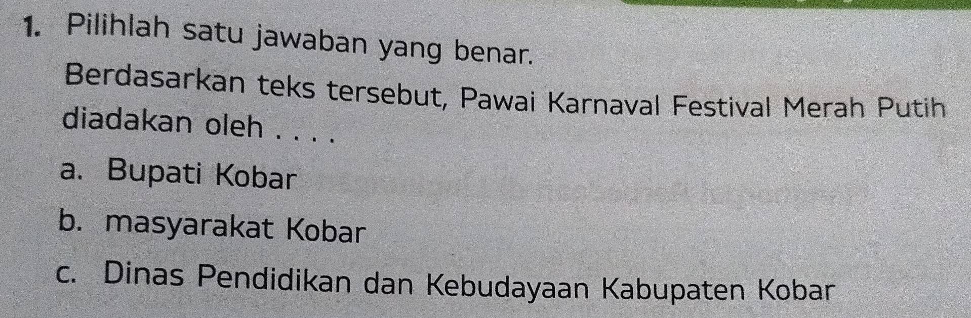 Pilihlah satu jawaban yang benar.
Berdasarkan teks tersebut, Pawai Karnaval Festival Merah Putih
diadakan oleh . . . .
a. Bupati Kobar
b. masyarakat Kobar
c. Dinas Pendidikan dan Kebudayaan Kabupaten Kobarn