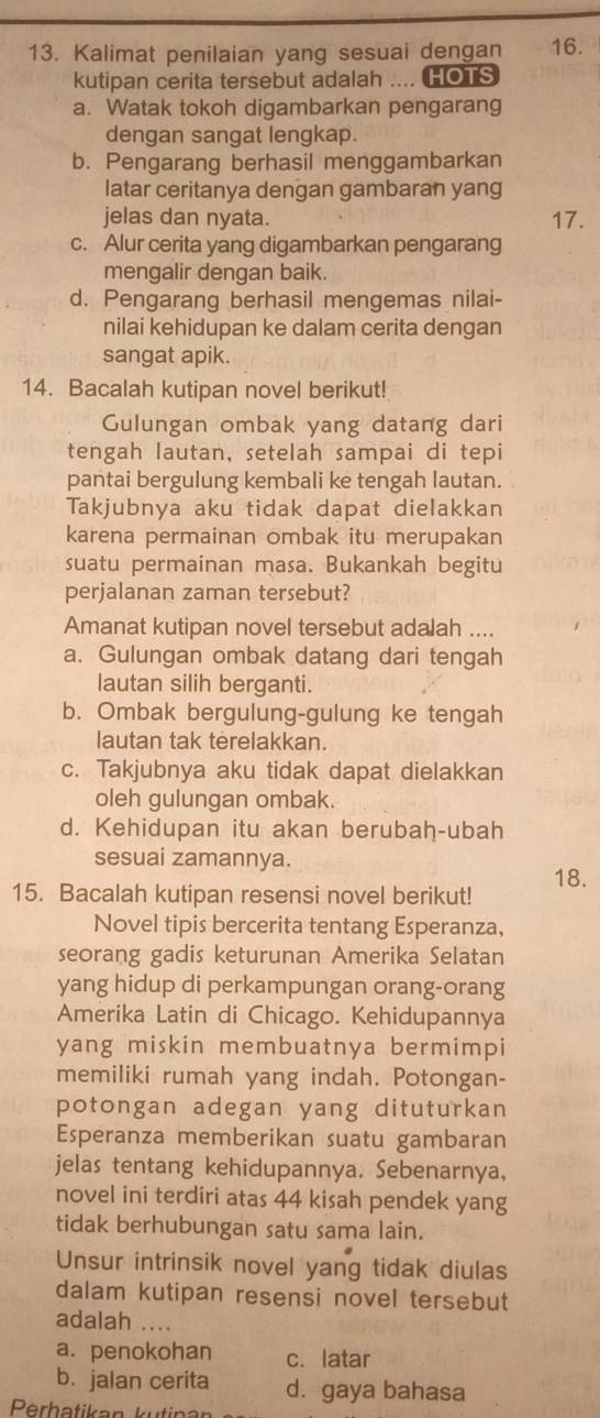 Kalimat penilaian yang sesuai dengan 16.
kutipan cerita tersebut adalah .... HOTS
a. Watak tokoh digambarkan pengarang
dengan sangat lengkap.
b. Pengarang berhasil menggambarkan
latar ceritanya dengan gambaran yang
jelas dan nyata. 17.
c. Alur cerita yang digambarkan pengarang
mengalir dengan baik.
d. Pengarang berhasil mengemas nilai-
nilai kehidupan ke dalam cerita dengan
sangat apik.
14. Bacalah kutipan novel berikut!
Gulungan ombak yang datang dari
tengah lautan, setelah sampai di tepi
pantai bergulung kembali ke tengah lautan.
Takjubnya aku tidak dapat dielakkan
karena permainan ombak itu merupakan
suatu permainan masa. Bukankah begitu
perjalanan zaman tersebut?
Amanat kutipan novel tersebut adalah ....
a. Gulungan ombak datang dari tengah
lautan silih berganti.
b. Ombak bergulung-gulung ke tengah
lautan tak terelakkan.
c. Takjubnya aku tidak dapat dielakkan
oleh gulungan ombak.
d. Kehidupan itu akan berubah-ubah
sesuai zamannya.
15. Bacalah kutipan resensi novel berikut! 18.
Novel tipis bercerita tentang Esperanza,
seorang gadis keturunan Amerika Selatan
yang hidup di perkampungan orang-orang
Amerika Latin di Chicago. Kehidupannya
yang miskin membuatnya bermimpi
memiliki rumah yang indah. Potongan-
potongan adegan yang dituturkan
Esperanza memberikan suatu gambaran
jelas tentang kehidupannya. Sebenarnya,
novel ini terdiri atas 44 kisah pendek yang
tidak berhubungan satu sama lain.
Unsur intrinsik novel yang tidak diulas
dalam kutipan resensi novel tersebut
adalah ....
a. penokohan c. latar
b. jalan cerita d. gaya bahasa
Perhatikan kutinar