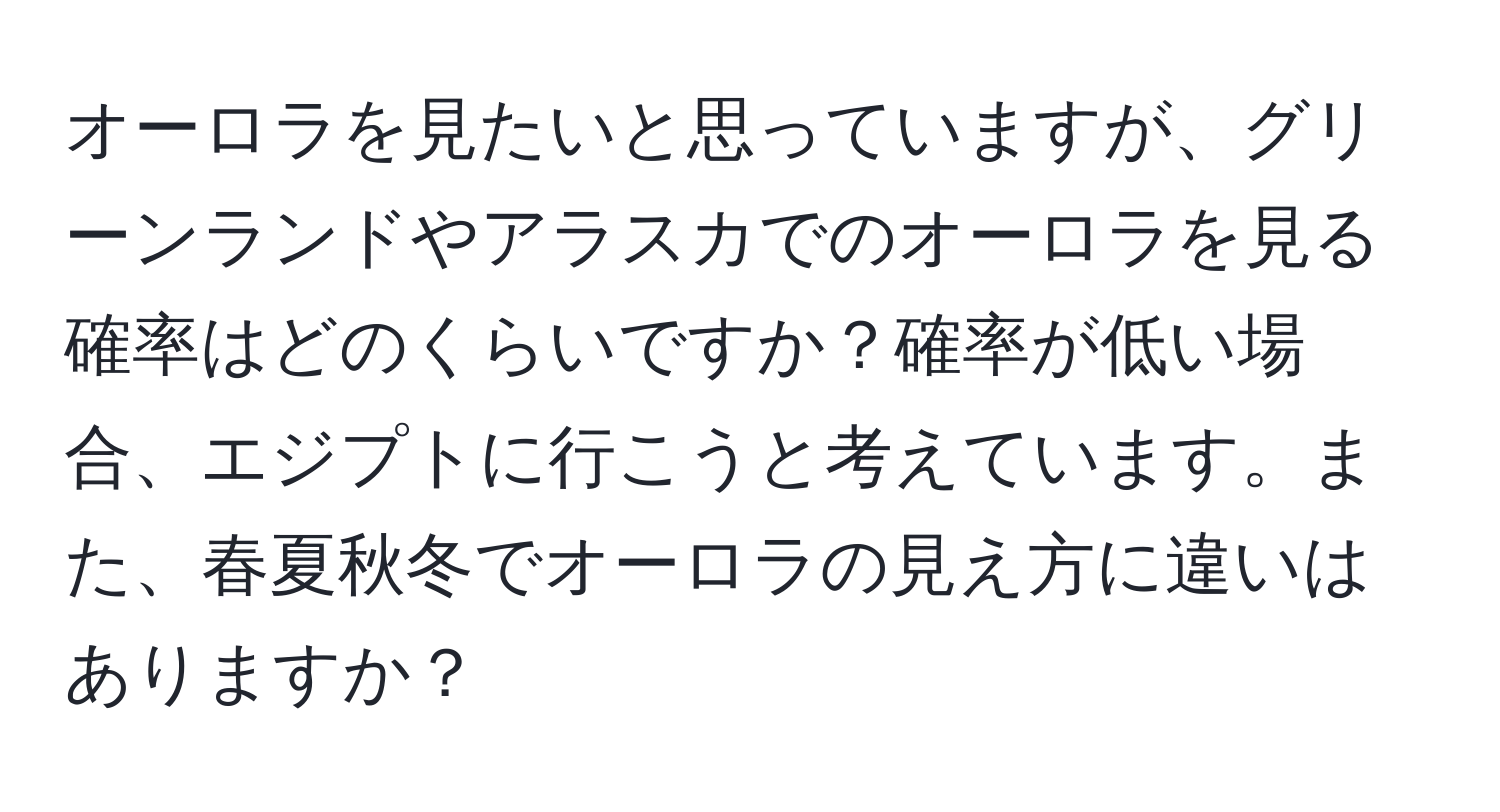 オーロラを見たいと思っていますが、グリーンランドやアラスカでのオーロラを見る確率はどのくらいですか？確率が低い場合、エジプトに行こうと考えています。また、春夏秋冬でオーロラの見え方に違いはありますか？