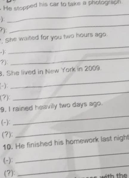 He stopped his car to take a photograph. 
_ 
_ 
): 
?): 
. She waited for you two hours ago. 
-): 
_ 
?): 
_ 
. She lived in New York in 2009. 
(-): 
_ 
(?): 
_ 
9. I rained heavily two days ago. 
(-): 
_ 
(?): 
_ 
10. He finished his homework last night 
(-): 
_ 
(?): 
_ 
with the