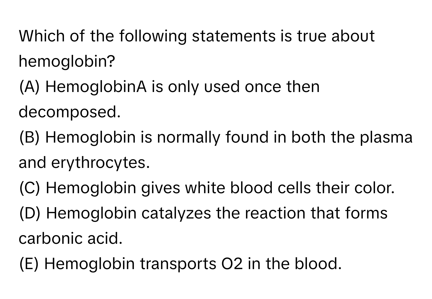 Which of the following statements is true about hemoglobin? 
(A) HemoglobinA is only used once then decomposed.
(B) Hemoglobin is normally found in both the plasma and erythrocytes.
(C) Hemoglobin gives white blood cells their color.
(D) Hemoglobin catalyzes the reaction that forms carbonic acid.
(E) Hemoglobin transports O2 in the blood.