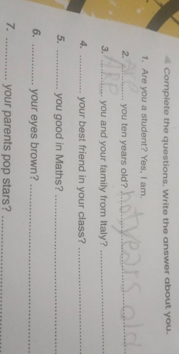 Complete the questions. Write the answer about you. 
1. Are you a student? Yes, I am. 
2. _you ten years old?_ 
3. _you and your family from Italy?_ 
4. _your best friend in your class?_ 
5. _you good in Maths?_ 
6._ 
your eyes brown?_ 
7._ 
your parents pop stars?_