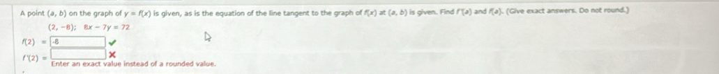 A point (a,b) on the graph of y=f(x) is given, as is the equation of the line tangent to the graph of f(x)at(a,b) is given. Find f(a) and f(a). . (Give exact answers. Do not round.)
(2,-8); 8x-7y=72
f(2)=-8
f'(2)=□ * Enter an exact value instead of a rounded value