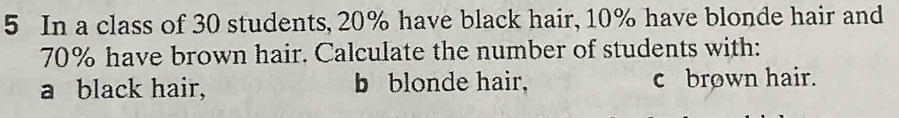 In a class of 30 students, 20% have black hair, 10% have blonde hair and
70% have brown hair. Calculate the number of students with: 
a black hair, b blonde hair, c brown hair.