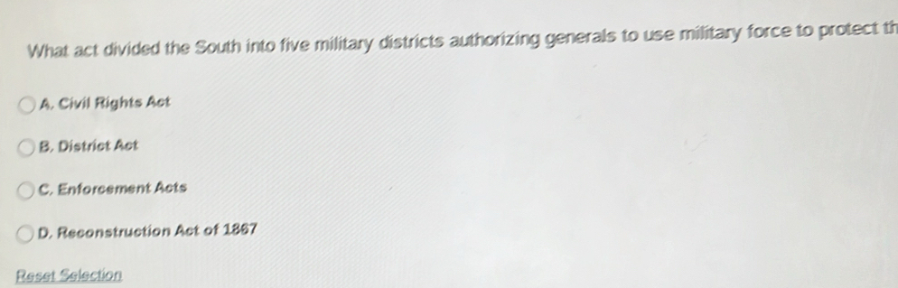 What act divided the South into five military districts authorizing generals to use military force to protect th
A. Civil Rights Act
B. District Act
C. Enforcement Acts
D. Reconstruction Act of 1867
Reset Selection